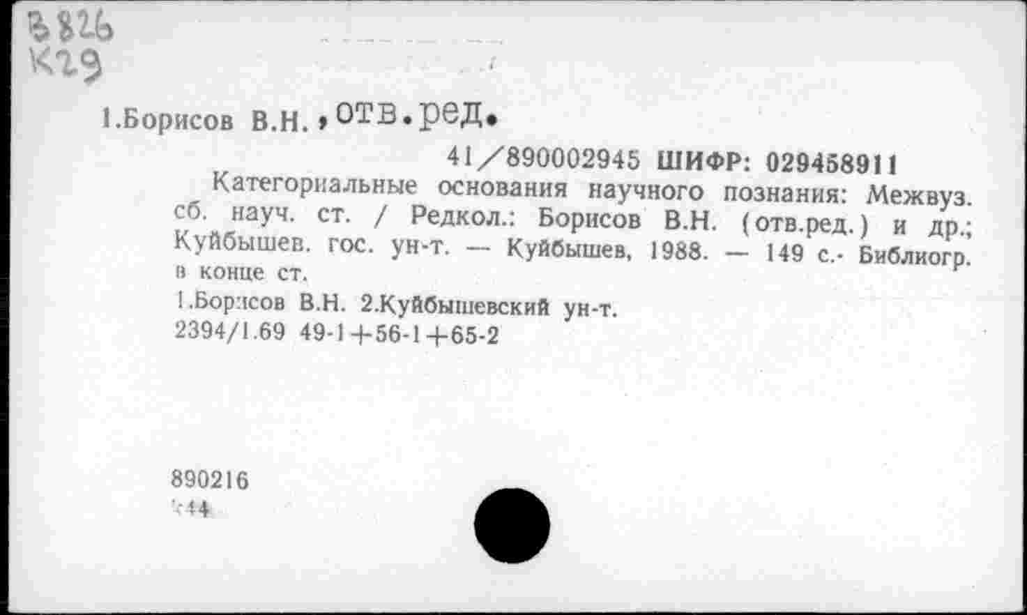 ﻿кгэ
1.Борисов в.н. »отв.ред.
41/890002945 ШИФР: 029458911
Категориальные основания научного познания: Межвуз сб. науч. ст. / Редкол.: Борисов В.Н. (отв.ред.) и др.: Куйбышев, гос. ун-т. — Куйбышев, 1988. — 149 с,- Библиогр’ в конце ст.	г
I.Борисов В.Н. 2.Куйбышевский ун-т.
2394/1.69 49-1 4-56-1 +65-2
890216 *44